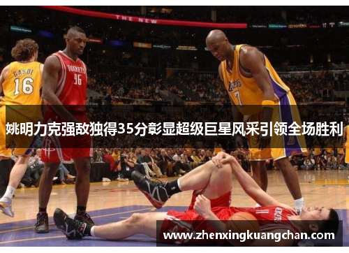 姚明力克强敌独得35分彰显超级巨星风采引领全场胜利