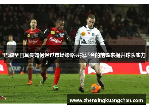 巴黎圣日耳曼如何通过市场策略寻找适合的前锋来提升球队实力
