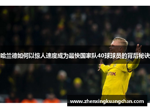 哈兰德如何以惊人速度成为最快国家队40球球员的背后秘诀
