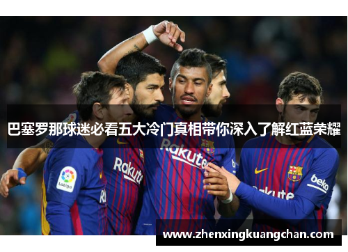 巴塞罗那球迷必看五大冷门真相带你深入了解红蓝荣耀