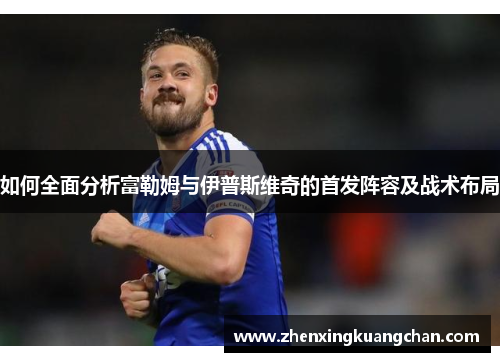 如何全面分析富勒姆与伊普斯维奇的首发阵容及战术布局